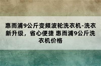 惠而浦9公斤变频波轮洗衣机-洗衣新升级，省心便捷 惠而浦9公斤洗衣机价格